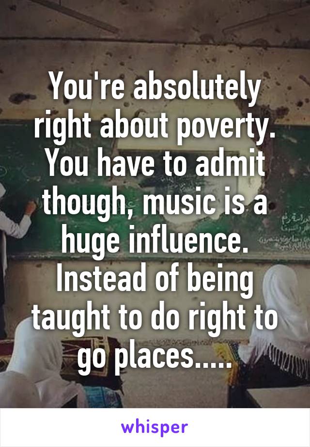 You're absolutely right about poverty. You have to admit though, music is a huge influence. Instead of being taught to do right to go places.....