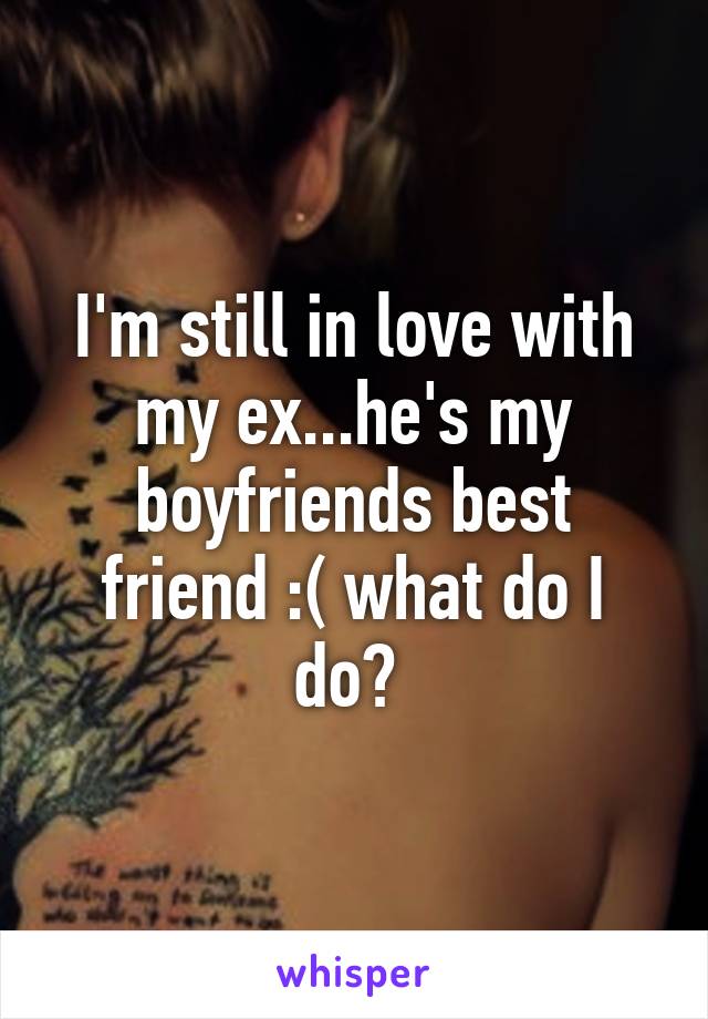 I'm still in love with my ex...he's my boyfriends best friend :( what do I do? 