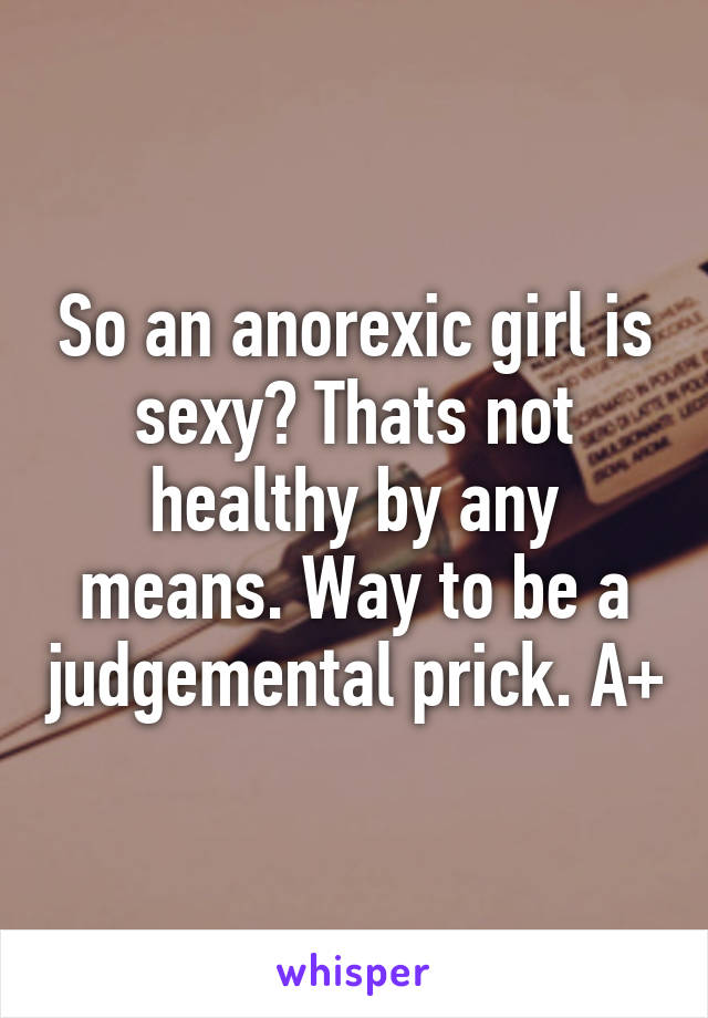 So an anorexic girl is sexy? Thats not healthy by any means. Way to be a judgemental prick. A+