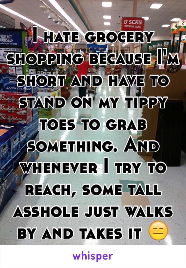 I hate grocery shopping because I'm short and have to stand on my tippy toes to grab something. And whenever I try to reach, some tall asshole just walks by and takes it 😑