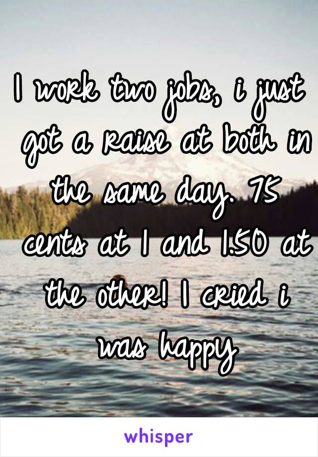 I work two jobs, i just got a raise at both in the same day. 75 cents at 1 and 1.50 at the other! I cried i was happy