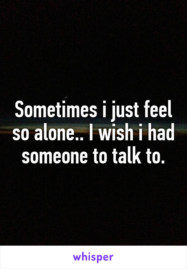 Sometimes i just feel so alone.. I wish i had someone to talk to.