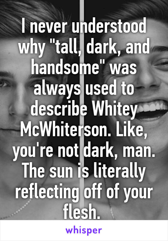 I never understood why "tall, dark, and handsome" was always used to describe Whitey McWhiterson. Like, you're not dark, man. The sun is literally reflecting off of your flesh. 