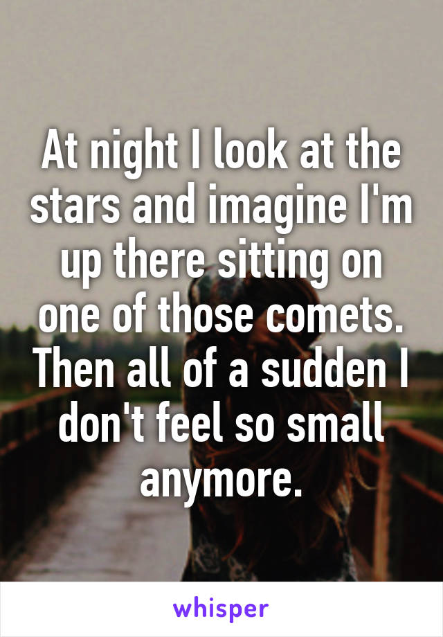 At night I look at the stars and imagine I'm up there sitting on one of those comets. Then all of a sudden I don't feel so small anymore.