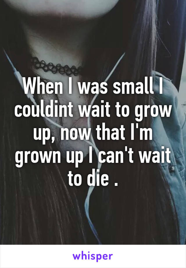 When I was small I couldint wait to grow up, now that I'm grown up I can't wait to die .