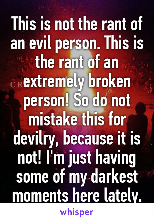 This is not the rant of an evil person. This is the rant of an extremely broken person! So do not mistake this for devilry, because it is not! I'm just having some of my darkest moments here lately.