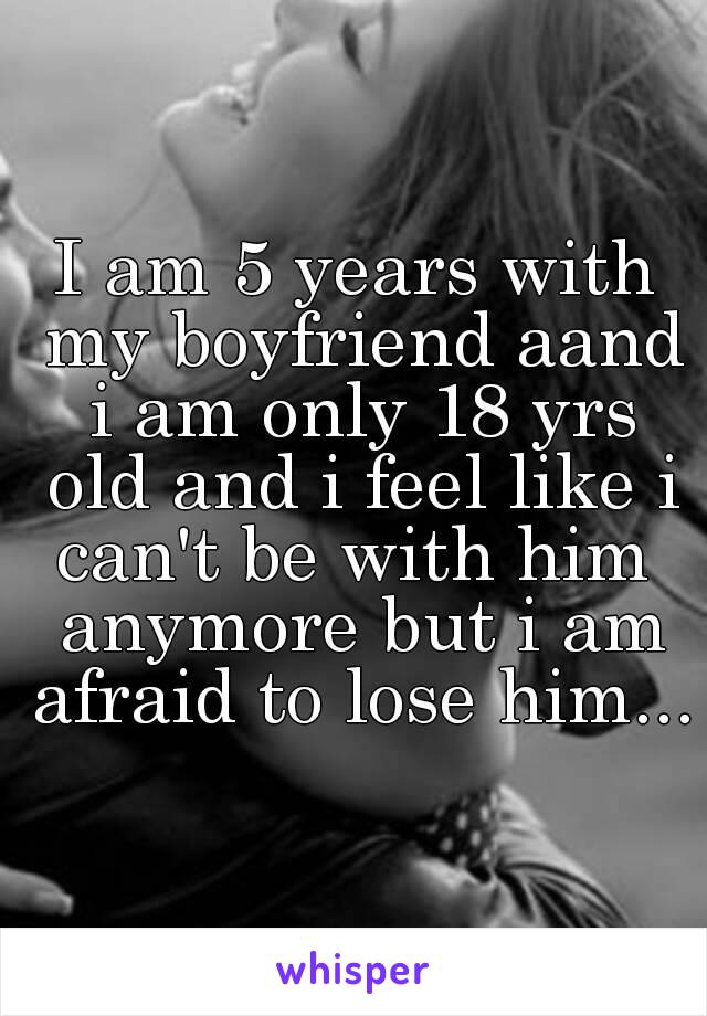 I am 5 years with my boyfriend aand i am only 18 yrs old and i feel like i can't be with him  anymore but i am afraid to lose him...