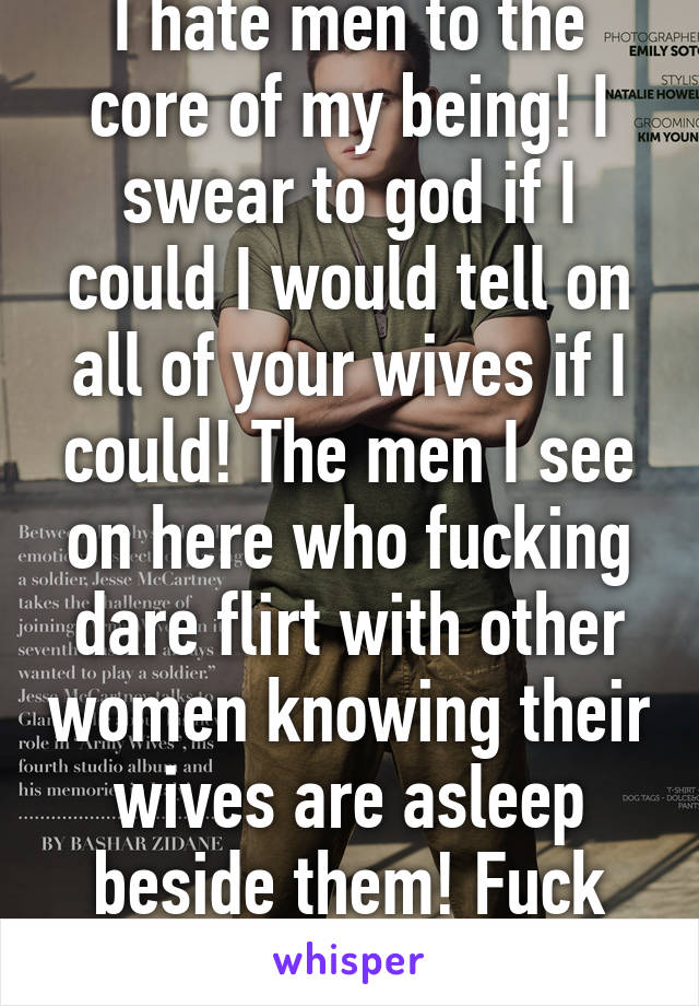 I hate men to the core of my being! I swear to god if I could I would tell on all of your wives if I could! The men I see on here who fucking dare flirt with other women knowing their wives are asleep beside them! Fuck you go to hell!