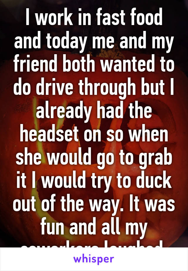 I work in fast food and today me and my friend both wanted to do drive through but I already had the headset on so when she would go to grab it I would try to duck out of the way. It was fun and all my coworkers laughed.