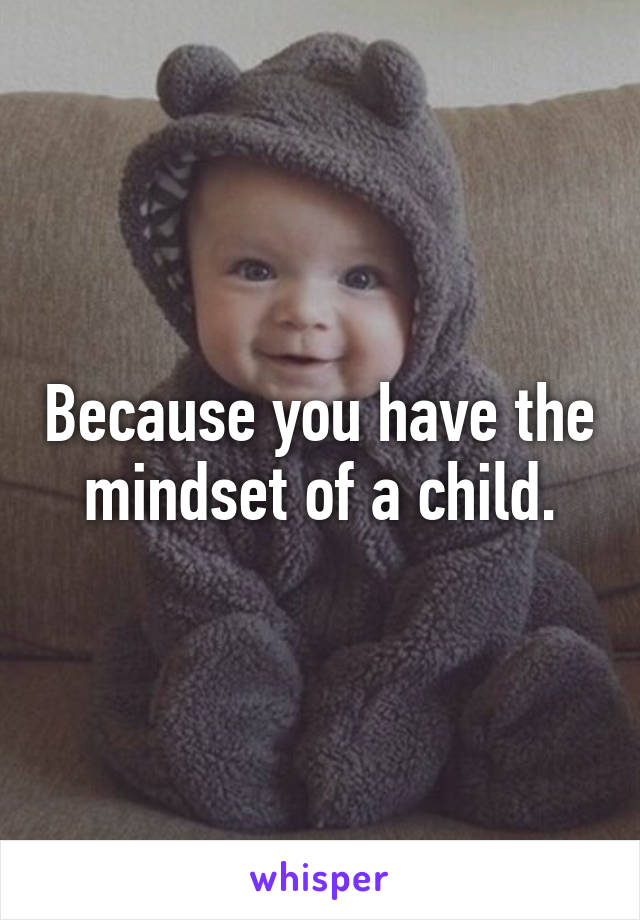 Because you have the mindset of a child.