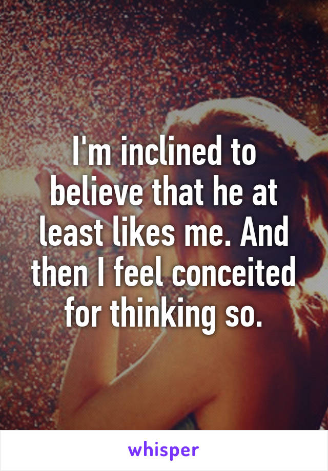 I'm inclined to believe that he at least likes me. And then I feel conceited for thinking so.