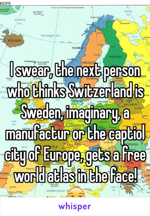 I swear, the next person who thinks Switzerland is Sweden, imaginary, a manufactur or the captiol city of Europe, gets a free world atlas in the face! 😒