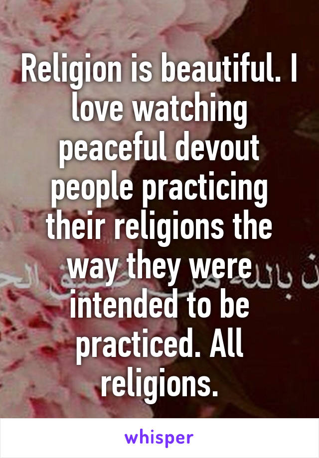 Religion is beautiful. I love watching peaceful devout people practicing their religions the way they were intended to be practiced. All religions.