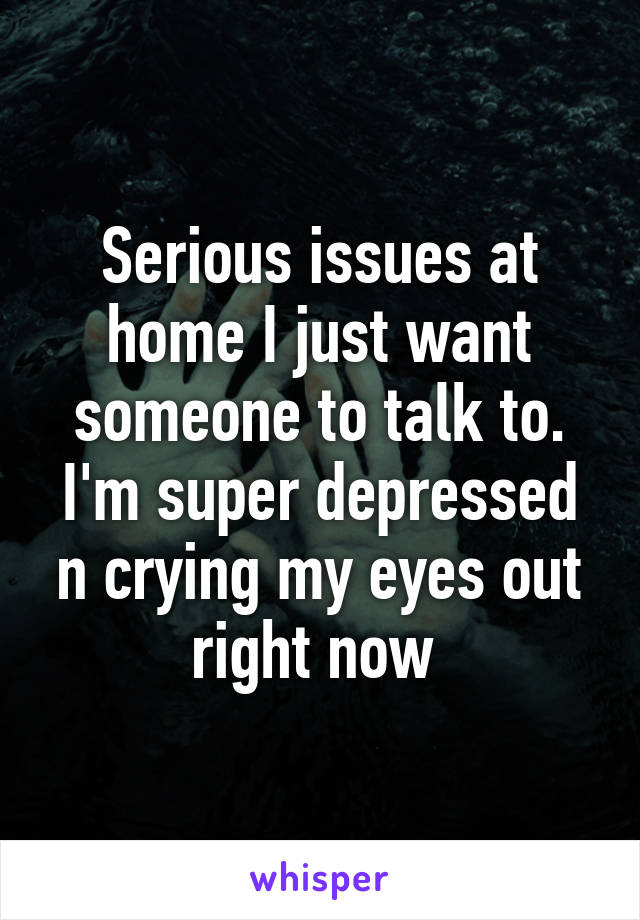 Serious issues at home I just want someone to talk to. I'm super depressed n crying my eyes out right now 