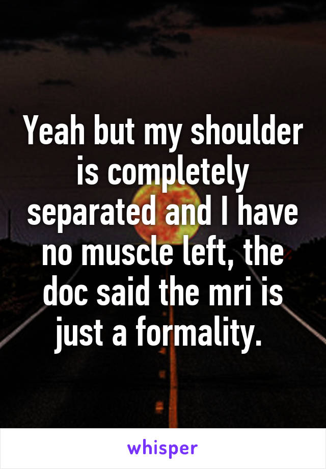 Yeah but my shoulder is completely separated and I have no muscle left, the doc said the mri is just a formality. 