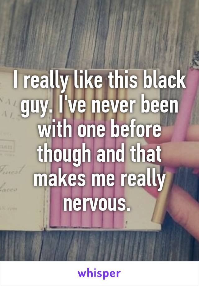 I really like this black guy. I've never been with one before though and that makes me really nervous. 