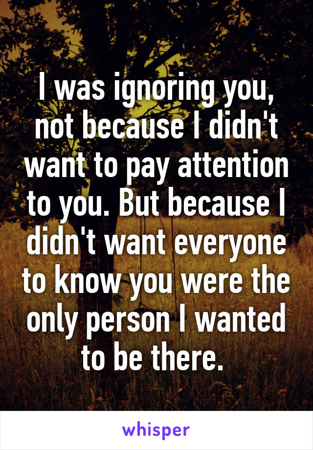 I was ignoring you, not because I didn't want to pay attention to you. But because I didn't want everyone to know you were the only person I wanted to be there. 