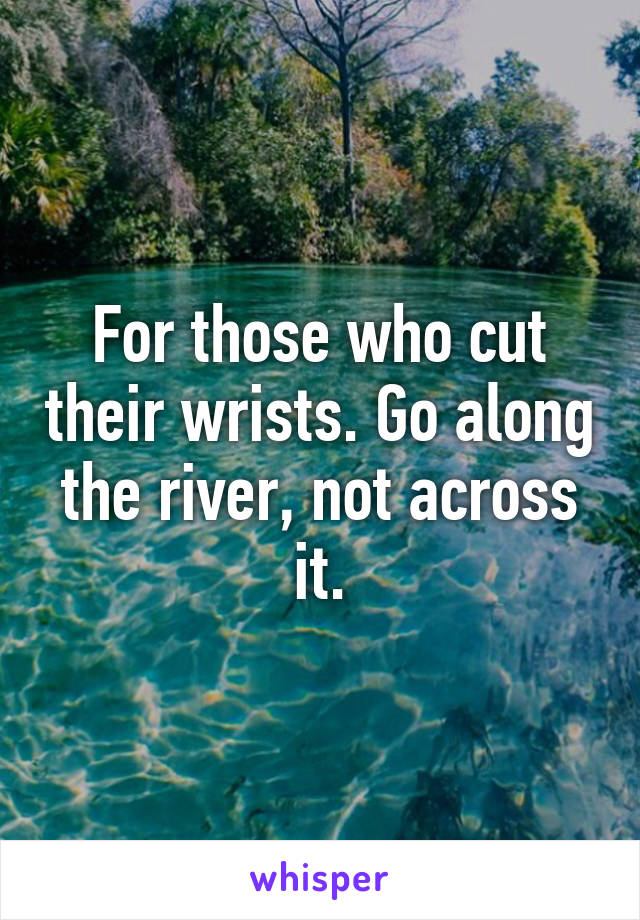 For those who cut their wrists. Go along the river, not across it.