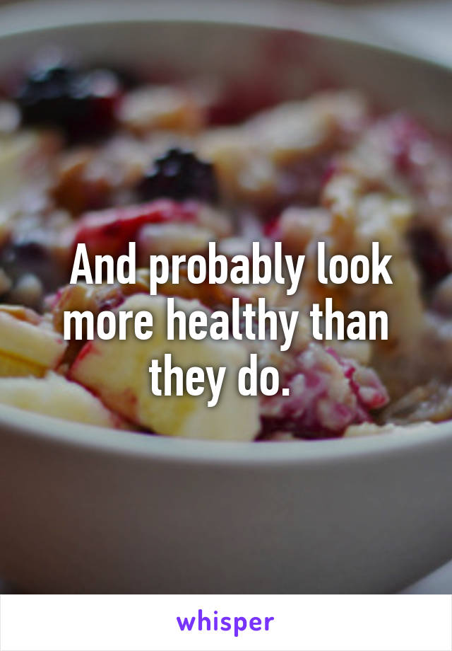  And probably look more healthy than they do. 