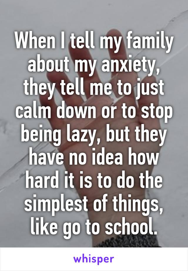 When I tell my family about my anxiety, they tell me to just calm down or to stop being lazy, but they have no idea how hard it is to do the simplest of things, like go to school.