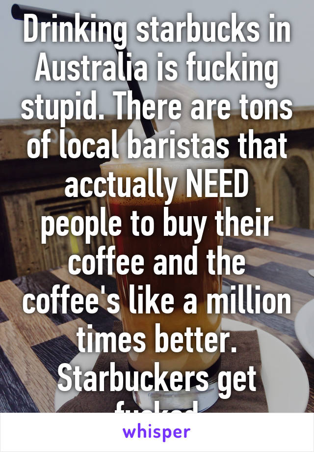 Drinking starbucks in Australia is fucking stupid. There are tons of local baristas that acctually NEED people to buy their coffee and the coffee's like a million times better.
Starbuckers get fucked