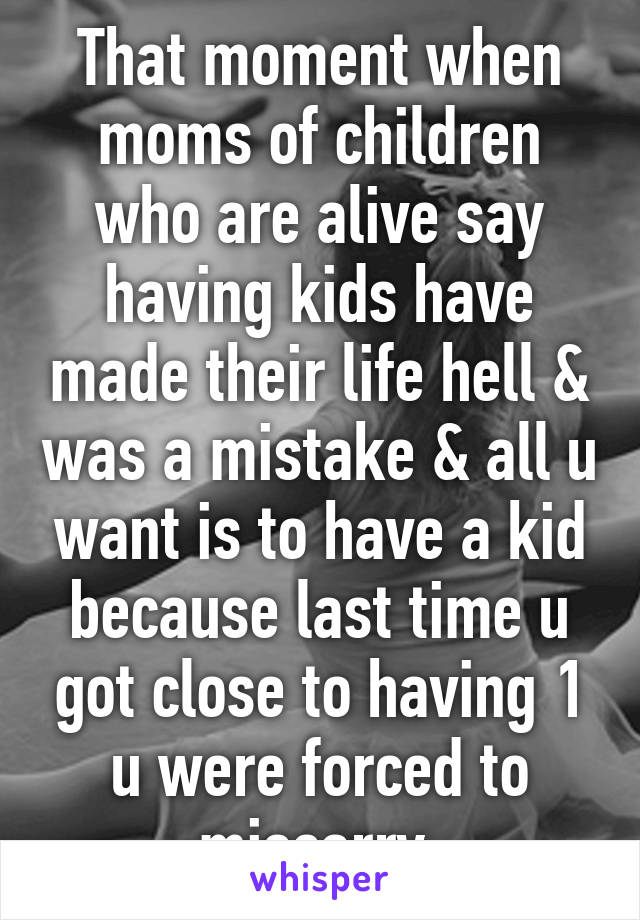 That moment when moms of children who are alive say having kids have made their life hell & was a mistake & all u want is to have a kid because last time u got close to having 1 u were forced to miscarry.