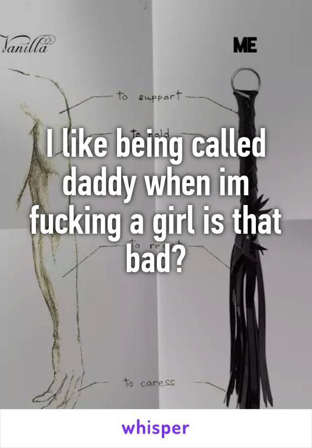 I like being called daddy when im fucking a girl is that bad?
