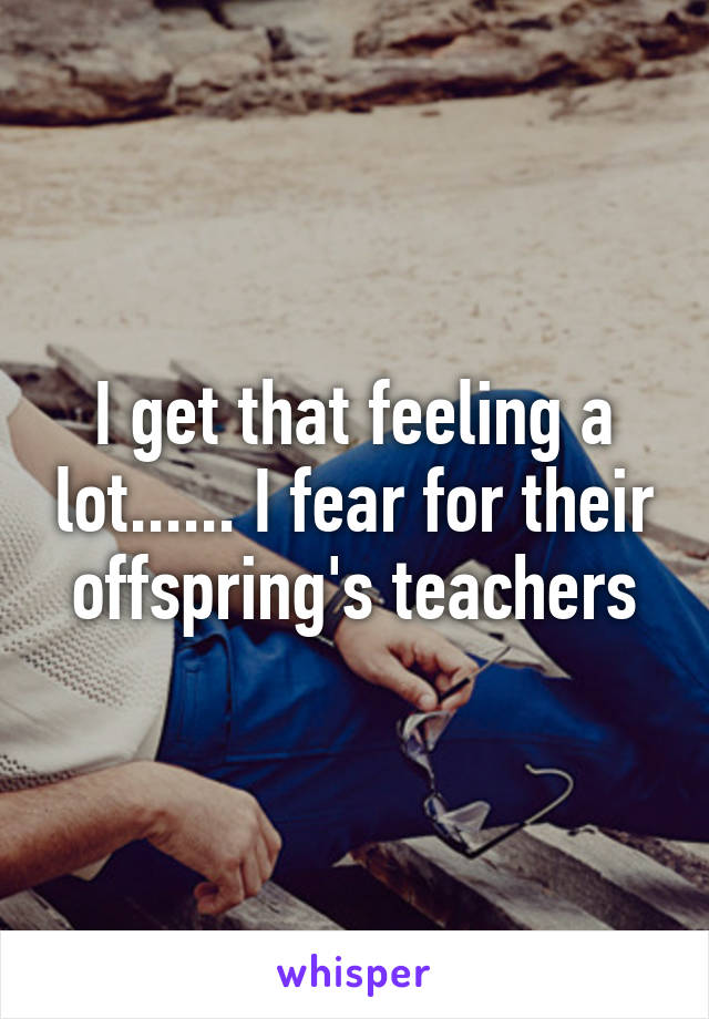 I get that feeling a lot...... I fear for their offspring's teachers