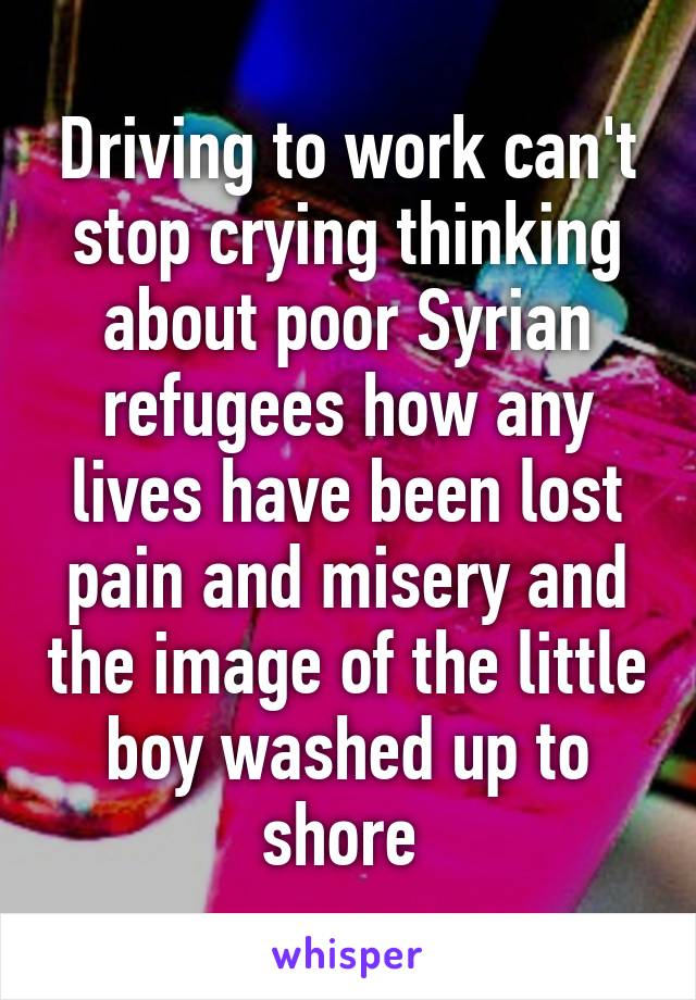 Driving to work can't stop crying thinking about poor Syrian refugees how any lives have been lost pain and misery and the image of the little boy washed up to shore 