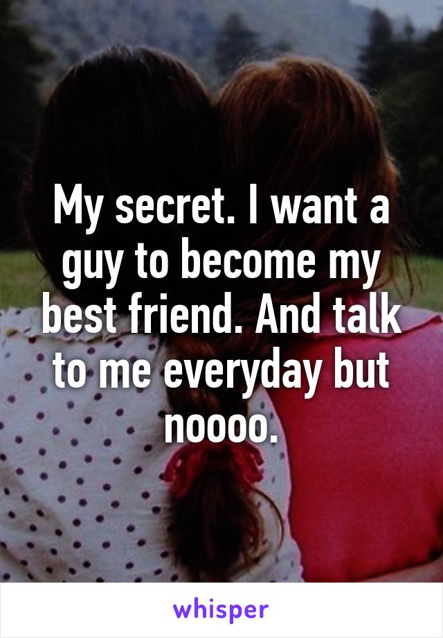 My secret. I want a guy to become my best friend. And talk to me everyday but noooo.