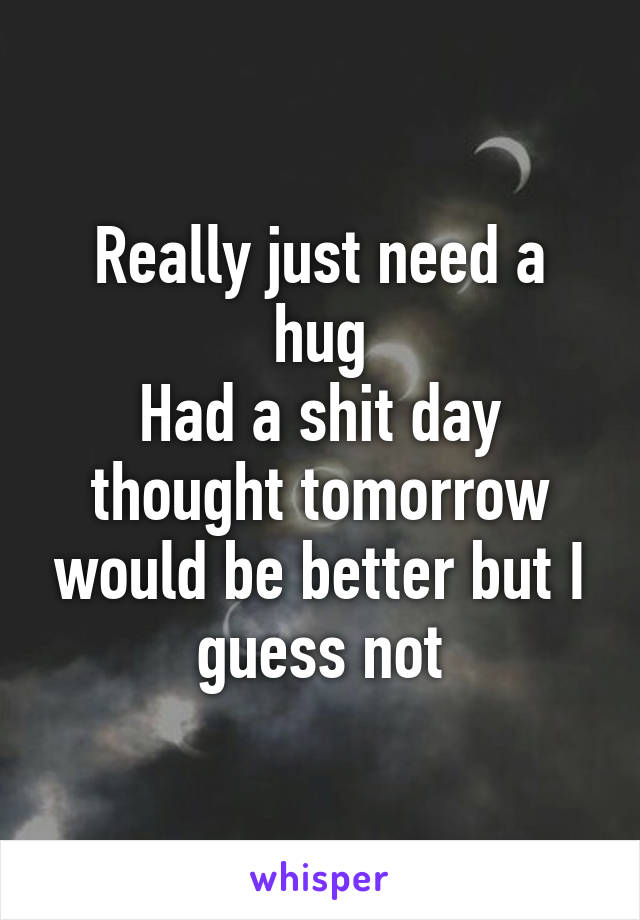 Really just need a hug
Had a shit day thought tomorrow would be better but I guess not