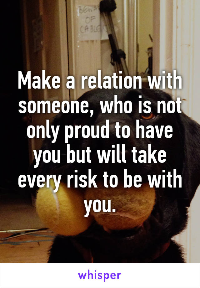 Make a relation with someone, who is not only proud to have you but will take every risk to be with you.