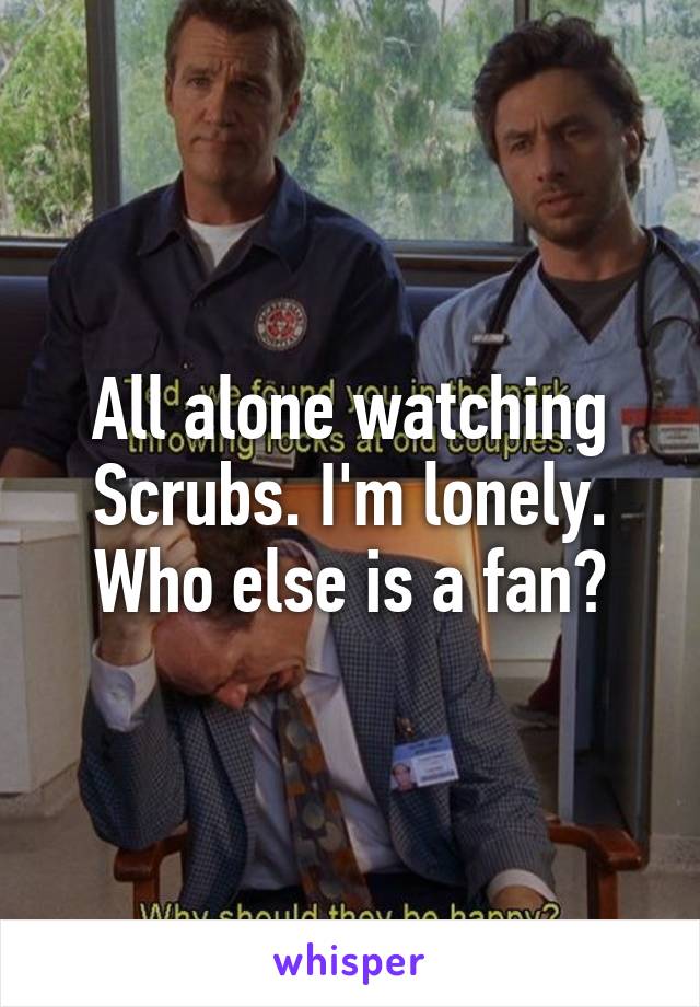 All alone watching Scrubs. I'm lonely. Who else is a fan?