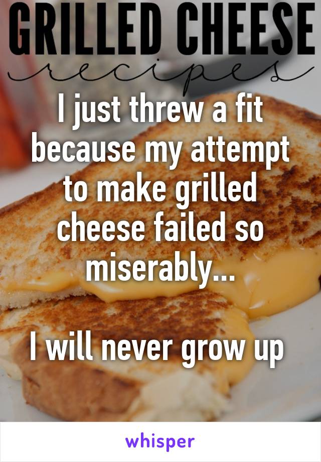 I just threw a fit because my attempt to make grilled cheese failed so miserably...

I will never grow up 