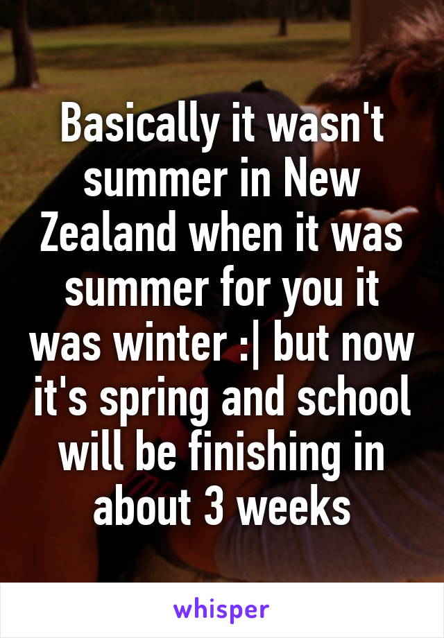 Basically it wasn't summer in New Zealand when it was summer for you it was winter :| but now it's spring and school will be finishing in about 3 weeks