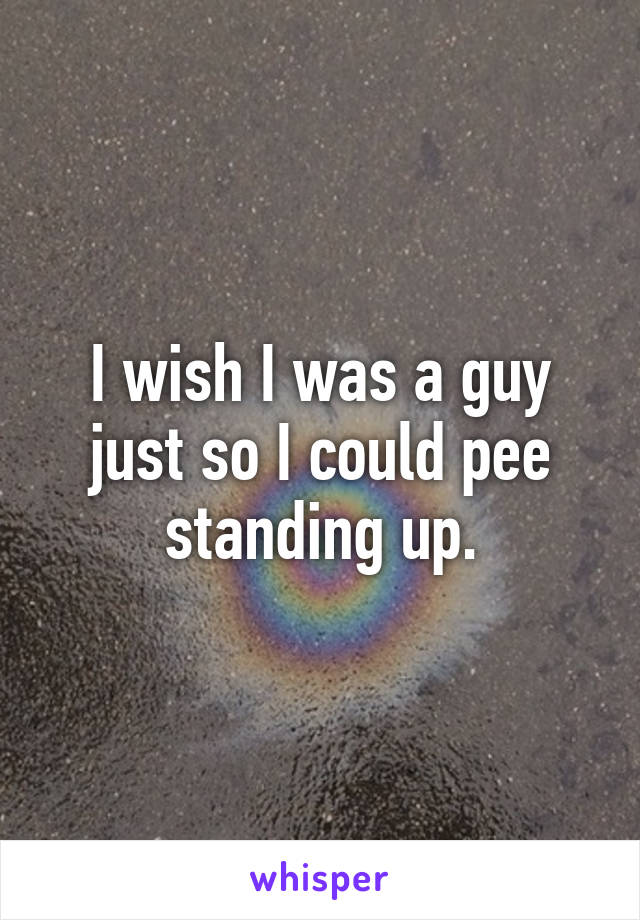 I wish I was a guy just so I could pee standing up.