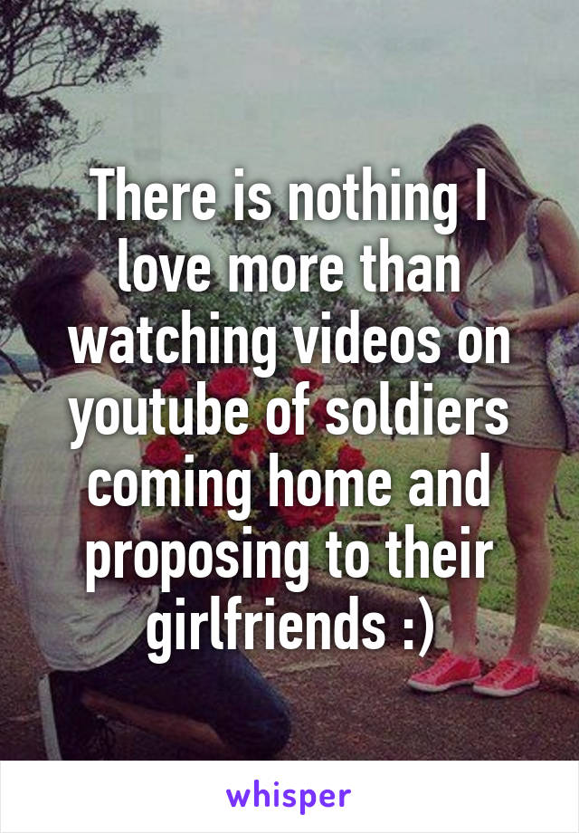 There is nothing I love more than watching videos on youtube of soldiers coming home and proposing to their girlfriends :)