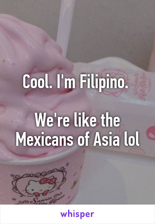 Cool. I'm Filipino. 

We're like the Mexicans of Asia lol