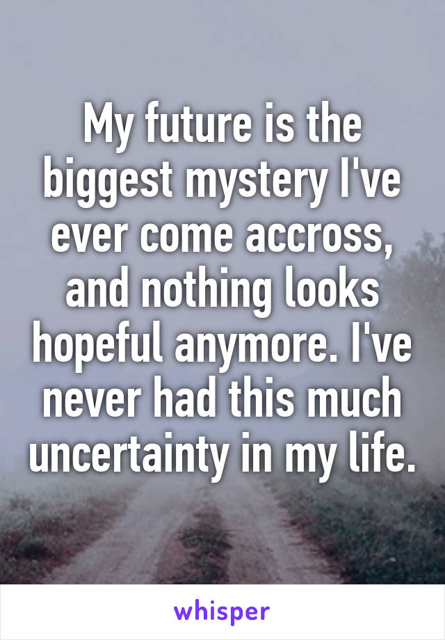 My future is the biggest mystery I've ever come accross, and nothing looks hopeful anymore. I've never had this much uncertainty in my life. 