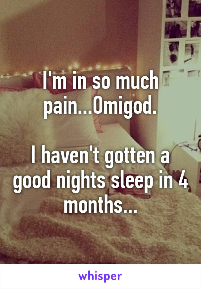 I'm in so much pain...Omigod.

I haven't gotten a good nights sleep in 4 months...