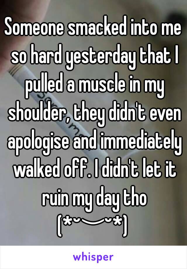 Someone smacked into me so hard yesterday that I pulled a muscle in my shoulder, they didn't even apologise and immediately walked off. I didn't let it ruin my day tho (*˘︶˘*) 