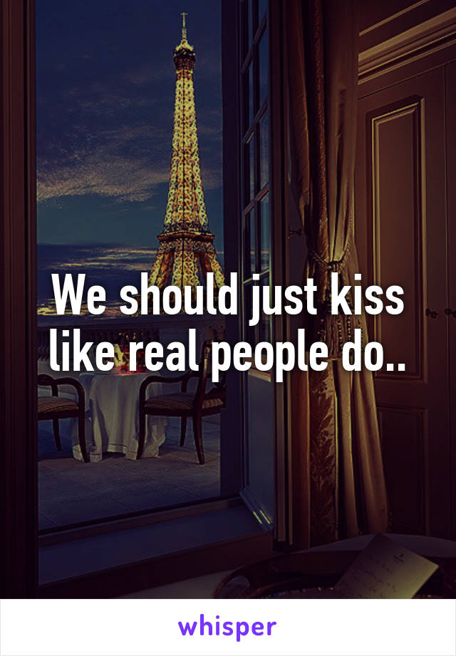 We should just kiss like real people do..