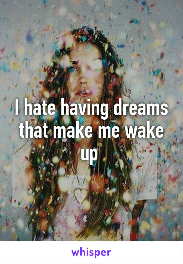 I hate having dreams that make me wake up 