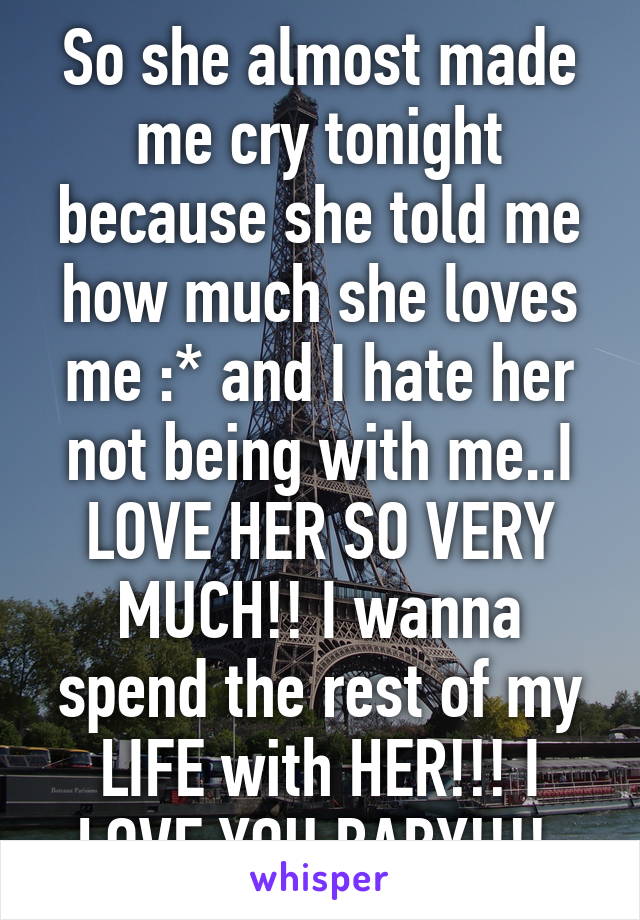 So she almost made me cry tonight because she told me how much she loves me :* and I hate her not being with me..I LOVE HER SO VERY MUCH!! I wanna spend the rest of my LIFE with HER!!! I LOVE YOU BABY!!!! 