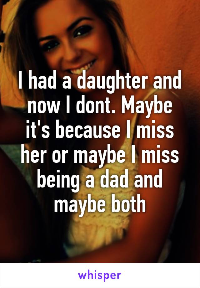 I had a daughter and now I dont. Maybe it's because I miss her or maybe I miss being a dad and maybe both