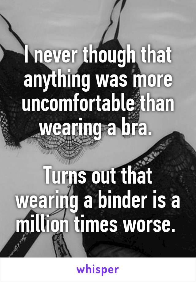 I never though that anything was more uncomfortable than wearing a bra. 

Turns out that wearing a binder is a million times worse. 