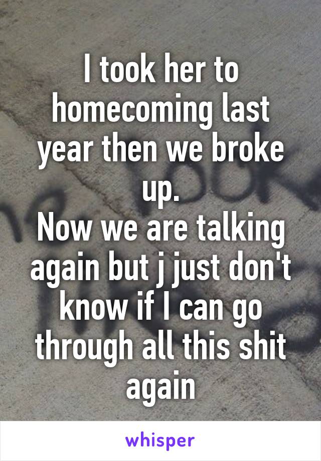 I took her to homecoming last year then we broke up.
Now we are talking again but j just don't know if I can go through all this shit again