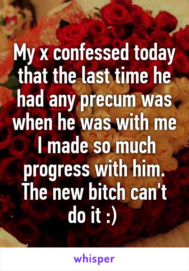 My x confessed today that the last time he had any precum was when he was with me  I made so much progress with him. The new bitch can't do it :) 