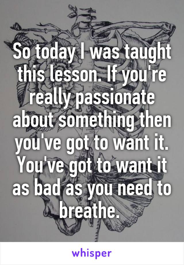 So today I was taught this lesson. If you're really passionate about something then you've got to want it. You've got to want it as bad as you need to breathe. 