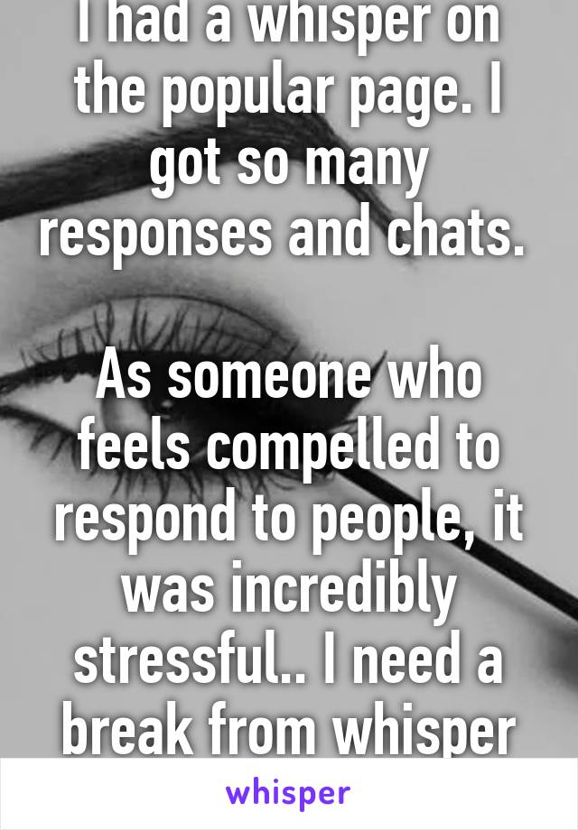 I had a whisper on the popular page. I got so many responses and chats. 

As someone who feels compelled to respond to people, it was incredibly stressful.. I need a break from whisper now.